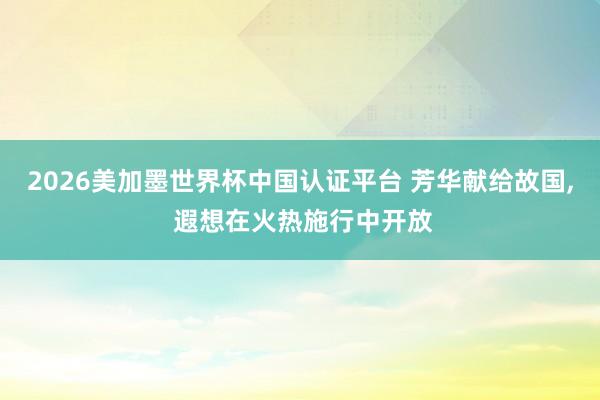 2026美加墨世界杯中國認證平臺 芳華獻給故國， 遐想在火熱施行中開放