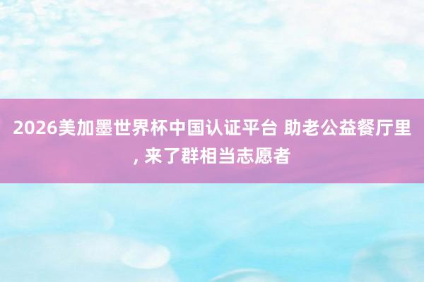 2026美加墨世界杯中國認(rèn)證平臺 助老公益餐廳里， 來了群相當(dāng)志愿者