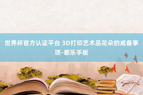 世界杯官方認證平臺 3D打印藝術品花朵的戒備事項-都樂手板