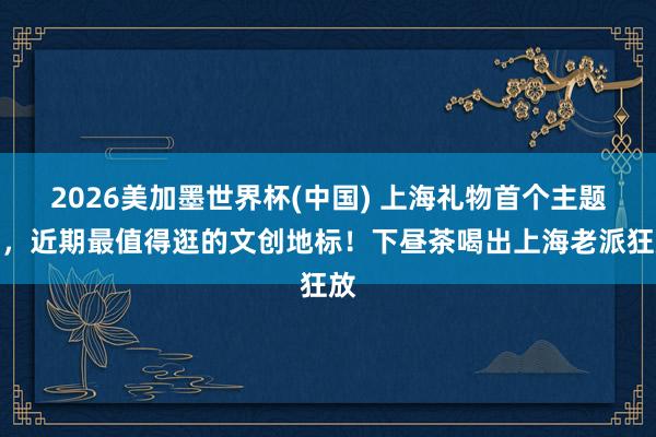 2026美加墨世界杯(中國) 上海禮物首個主題店，近期最值得逛的文創(chuàng)地標！下晝茶喝出上海老派狂放