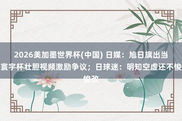 2026美加墨世界杯(中國) 日媒：旭日旗出當今寰宇杯壯膽視頻激勵爭議；日球迷：明知空虛還不悛改