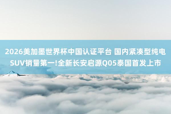 2026美加墨世界杯中國(guó)認(rèn)證平臺(tái) 國(guó)內(nèi)緊湊型純電SUV銷量第一!全新長(zhǎng)安啟源Q05泰國(guó)首發(fā)上市