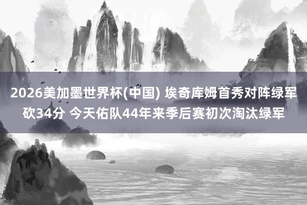 2026美加墨世界杯(中國) 埃奇庫姆首秀對陣綠軍砍34分 今天佑隊44年來季后賽初次淘汰綠軍
