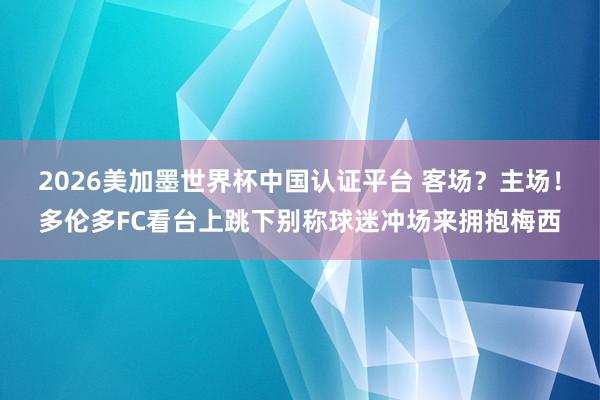 2026美加墨世界杯中國認證平臺 客場?主場!多倫多FC看臺上跳下別稱球迷沖場來擁抱梅西
