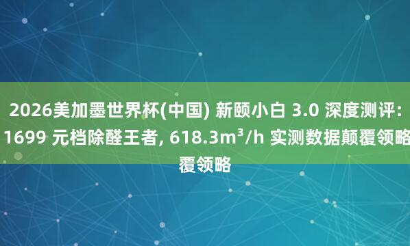 2026美加墨世界杯(中國) 新頤小白 3.0 深度測評: 1699 元檔除醛王者， 618.3m3/h 實測數據顛覆領略