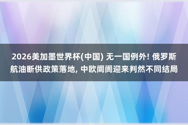 2026美加墨世界杯(中國) 無一國例外! 俄羅斯航油斷供政策落地， 中歐阛阓迎來判然不同結局