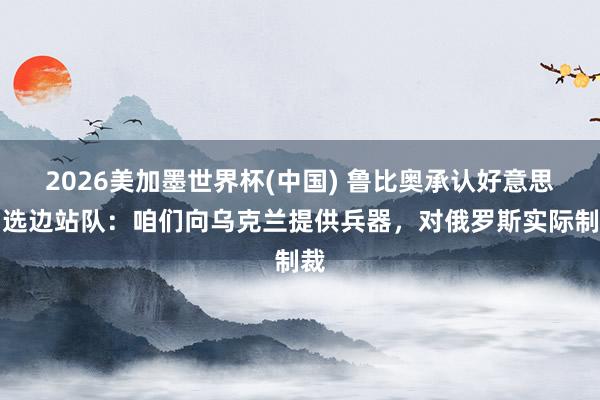 2026美加墨世界杯(中國) 魯比奧承認好意思國選邊站隊：咱們向烏克蘭提供兵器，對俄羅斯實際制裁