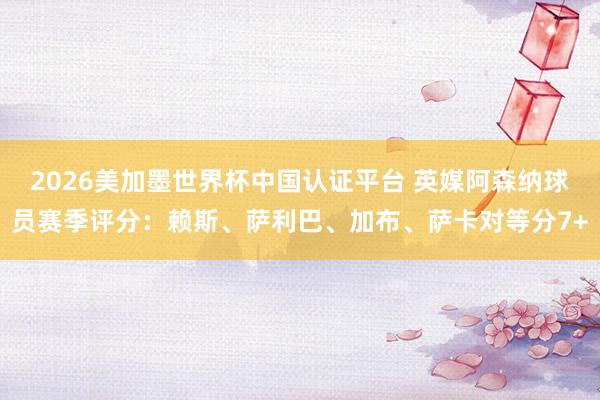 2026美加墨世界杯中國認證平臺 英媒阿森納球員賽季評分：賴斯、薩利巴、加布、薩卡對等分7+
