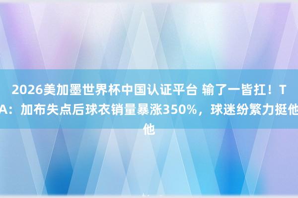 2026美加墨世界杯中國認證平臺 輸了一皆扛！TA：加布失點后球衣銷量暴漲350%，球迷紛繁力挺他